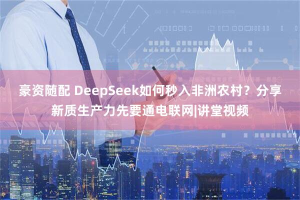 豪资随配 DeepSeek如何秒入非洲农村？分享新质生产力先要通电联网|讲堂视频
