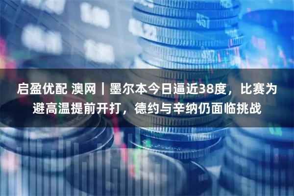 启盈优配 澳网｜墨尔本今日逼近38度，比赛为避高温提前开打，德约与辛纳仍面临挑战