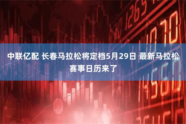 中联亿配 长春马拉松将定档5月29日 最新马拉松赛事日历来了