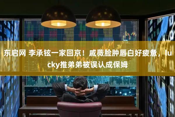 东启网 李承铉一家回京！戚薇脸肿唇白好疲惫，lucky推弟弟被误认成保姆