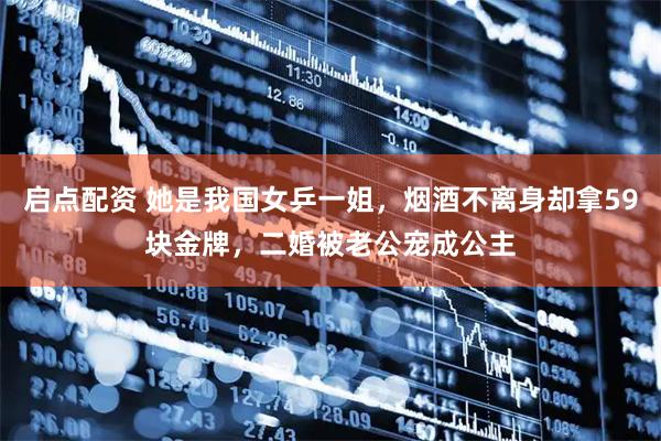 启点配资 她是我国女乒一姐，烟酒不离身却拿59块金牌，二婚被老公宠成公主