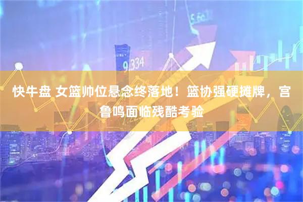 快牛盘 女篮帅位悬念终落地！篮协强硬摊牌，宫鲁鸣面临残酷考验