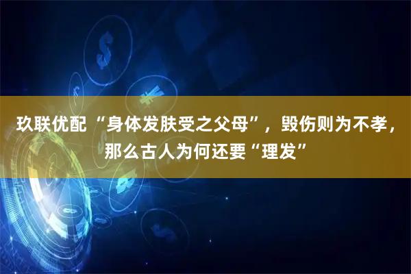 玖联优配 “身体发肤受之父母”，毁伤则为不孝，那么古人为何还要“理发”