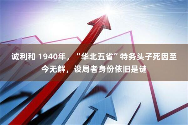 诚利和 1940年，“华北五省”特务头子死因至今无解，设局者身份依旧是谜