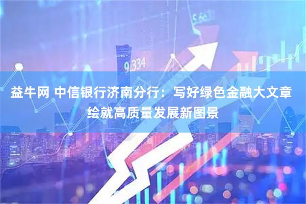 益牛网 中信银行济南分行：写好绿色金融大文章 绘就高质量发展新图景