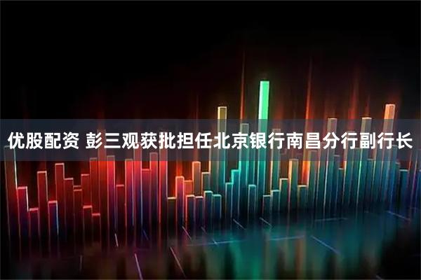优股配资 彭三观获批担任北京银行南昌分行副行长