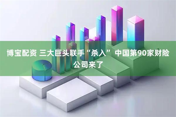 博宝配资 三大巨头联手“杀入” 中国第90家财险公司来了