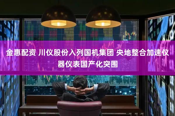 金惠配资 川仪股份入列国机集团 央地整合加速仪器仪表国产化突围