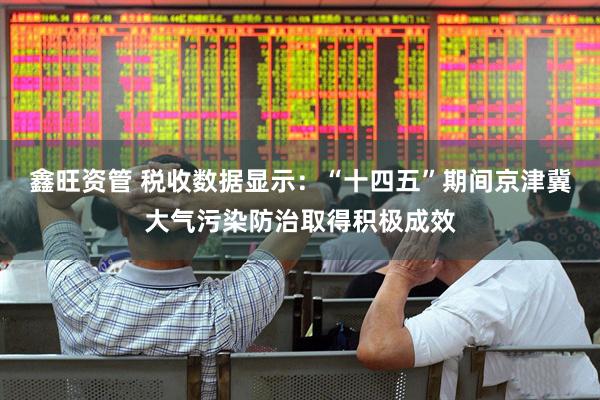 鑫旺资管 税收数据显示：“十四五”期间京津冀大气污染防治取得积极成效