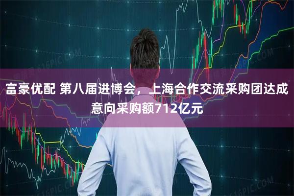 富豪优配 第八届进博会，上海合作交流采购团达成意向采购额712亿元