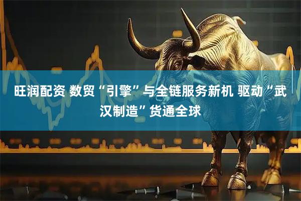 旺润配资 数贸“引擎”与全链服务新机 驱动“武汉制造”货通全球