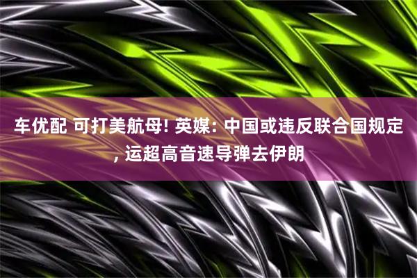 车优配 可打美航母! 英媒: 中国或违反联合国规定, 运超高音速导弹去伊朗