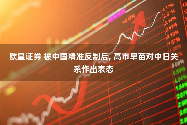 欧皇证券 被中国精准反制后, 高市早苗对中日关系作出表态