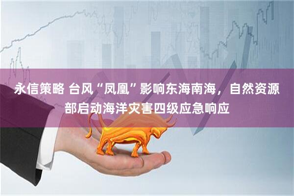 永信策略 台风“凤凰”影响东海南海，自然资源部启动海洋灾害四级应急响应