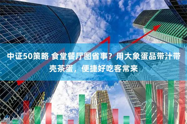 中证50策略 食堂餐厅图省事？用大象蛋品带汁带壳茶蛋，便捷好吃客常来
