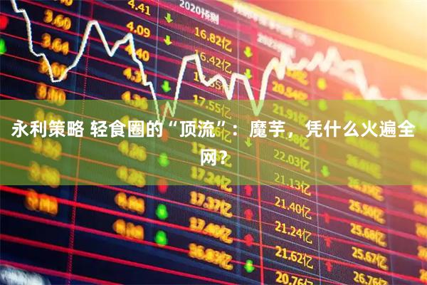 永利策略 轻食圈的“顶流”：魔芋，凭什么火遍全网？