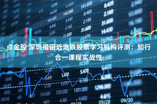点金股 深圳福田近地铁股票学习机构评测：知行合一课程实战性