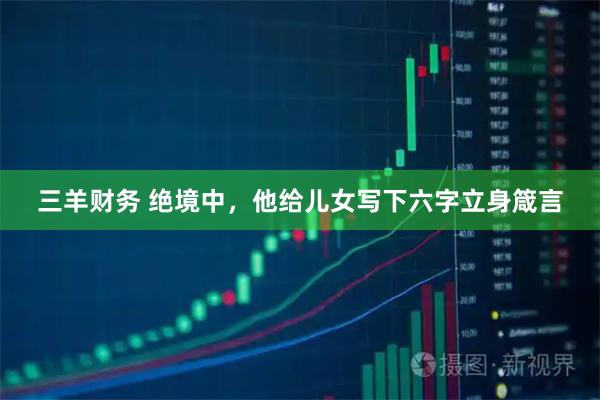 三羊财务 绝境中，他给儿女写下六字立身箴言